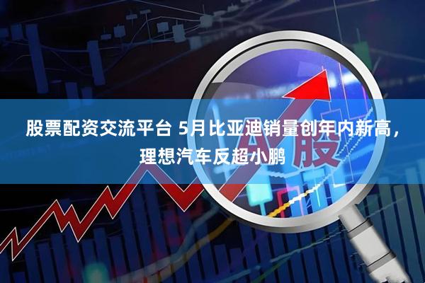 股票配资交流平台 5月比亚迪销量创年内新高，理想汽车反超小鹏