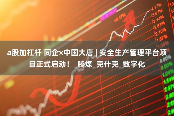 a股加杠杆 同企×中国大唐 | 安全生产管理平台项目正式启动！_腾煤_克什克_数字化