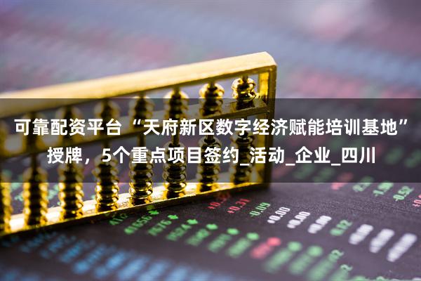 可靠配资平台 “天府新区数字经济赋能培训基地”授牌，5个重点项目签约_活动_企业_四川