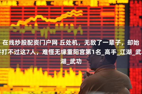 在线炒股配资门户网 丘处机，无敌了一辈子，却始终打不过这7人，难怪无缘重阳宫第1名_高手_江湖_武功