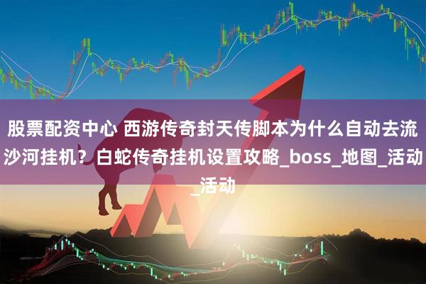 股票配资中心 西游传奇封天传脚本为什么自动去流沙河挂机？白蛇传奇挂机设置攻略_boss_地图_活动