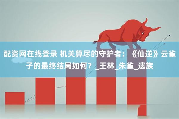 配资网在线登录 机关算尽的守护者：《仙逆》云雀子的最终结局如何？_王林_朱雀_遗族