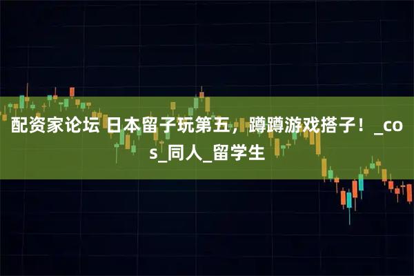 配资家论坛 日本留子玩第五，蹲蹲游戏搭子！_cos_同人_留学生