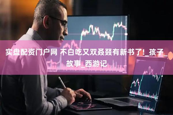 实盘配资门户网 不白吃又双叒叕有新书了!_孩子_故事_西游记