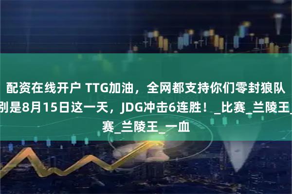 配资在线开户 TTG加油，全网都支持你们零封狼队，特别是8月15日这一天，JDG冲击6连胜！_比赛_兰陵王_一血