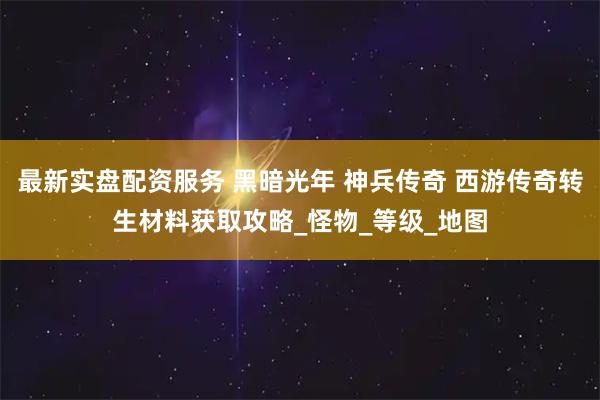 最新实盘配资服务 黑暗光年 神兵传奇 西游传奇转生材料获取攻略_怪物_等级_地图