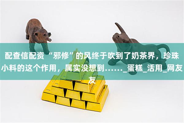 配查信配资 “邪修”的风终于吹到了奶茶界，珍珠小料的这个作用，属实没想到……_蛋糕_活用_网友