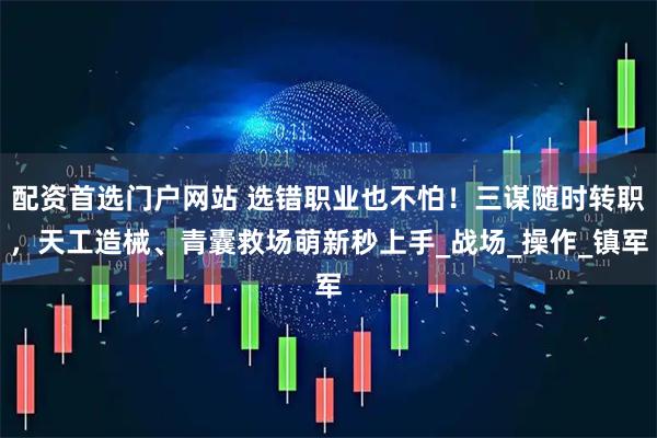 配资首选门户网站 选错职业也不怕！三谋随时转职，天工造械、青囊救场萌新秒上手_战场_操作_镇军