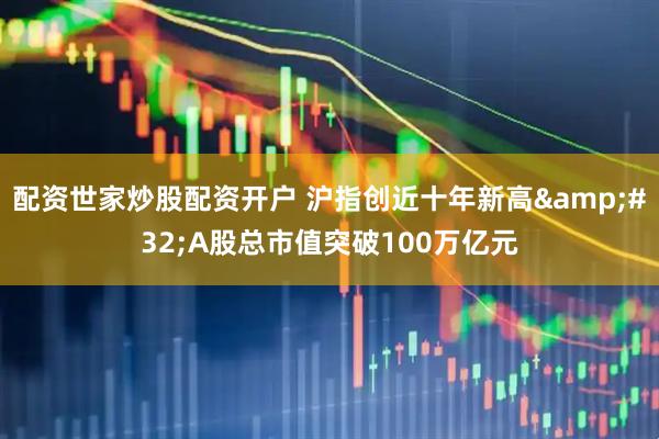 配资世家炒股配资开户 沪指创近十年新高&#32;A股总市值突破100万亿元