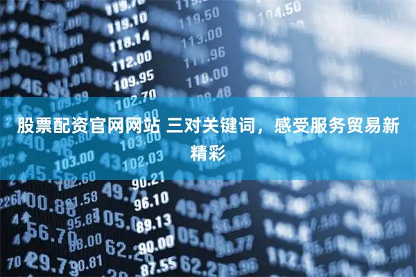 股票配资官网网站 三对关键词，感受服务贸易新精彩