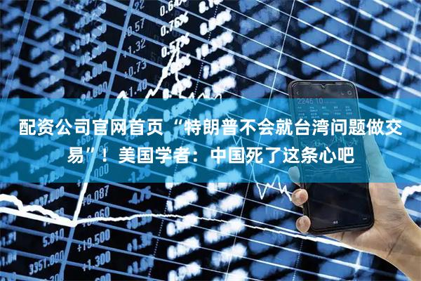 配资公司官网首页 “特朗普不会就台湾问题做交易”！美国学者：中国死了这条心吧