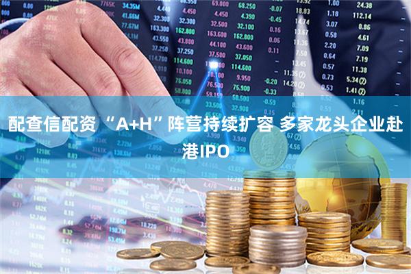 配查信配资 “A+H”阵营持续扩容 多家龙头企业赴港IPO