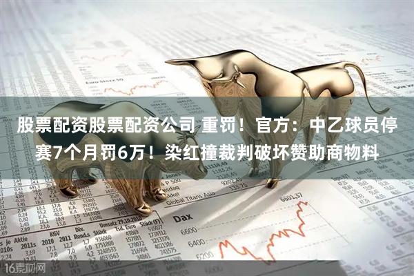 股票配资股票配资公司 重罚！官方：中乙球员停赛7个月罚6万！染红撞裁判破坏赞助商物料